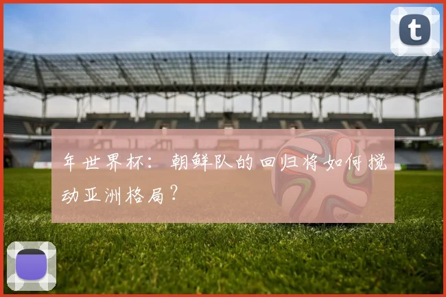 年世界杯：朝鲜队的回归将如何搅动亚洲格局？