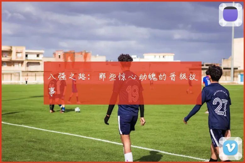 八强之路：那些惊心动魄的晋级故事