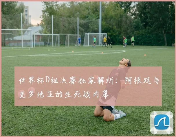 世界杯D组决赛独家解析：阿根廷与克罗地亚的生死战内幕