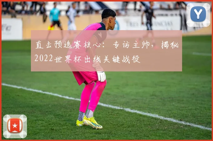 直击预选赛核心：专访主帅，揭秘2022世界杯出线关键战役