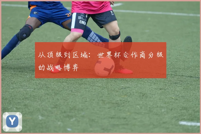从顶级到区域：世界杯合作商分级的战略博弈