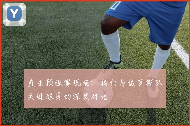 直击预选赛现场：我们与俄罗斯队关键球员的深度对话