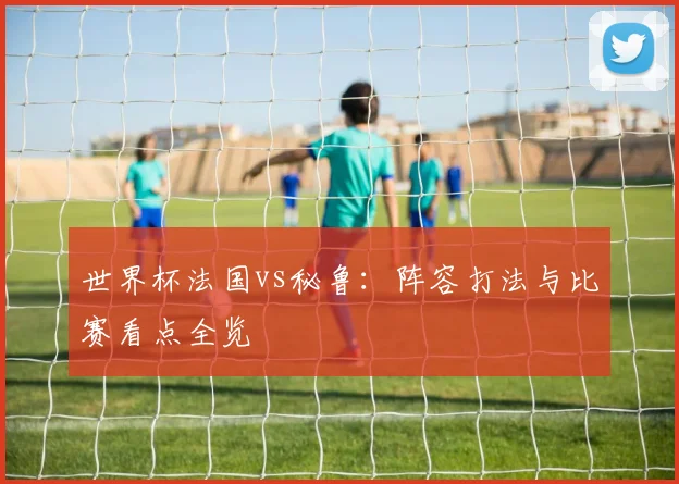 世界杯法国vs秘鲁：阵容打法与比赛看点全览