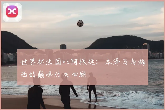 世界杯法国vs阿根廷：本泽马与梅西的巅峰对决回顾