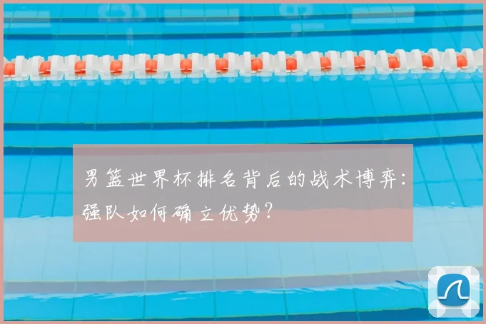男篮世界杯排名背后的战术博弈:强队如何确立优势?