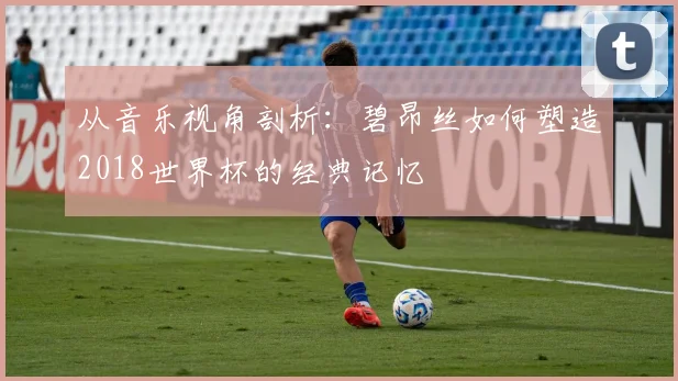 从音乐视角剖析：碧昂丝如何塑造2018世界杯的经典记忆