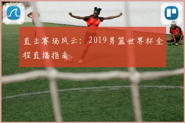 直击赛场风云：2019男篮世界杯全程直播指南