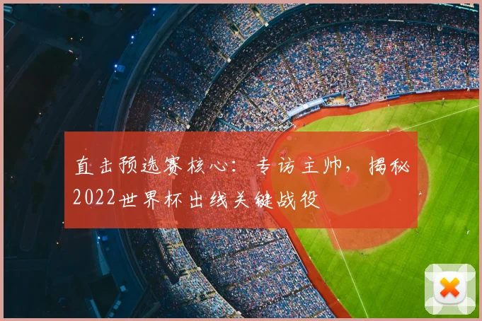 直击预选赛核心：专访主帅，揭秘2022世界杯出线关键战役