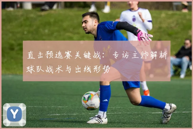 直击预选赛关键战:专访主帅解析球队战术与出线形势