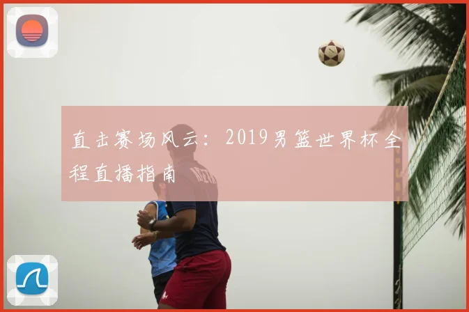 直击赛场风云:2019男篮世界杯全程直播指南